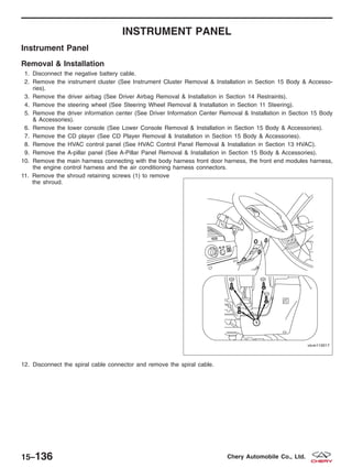 INSTRUMENT PANEL
Instrument Panel
Removal & Installation
1. Disconnect the negative battery cable.
2. Remove the instrument cluster (See Instrument Cluster Removal & Installation in Section 15 Body & Accesso-
ries).
3. Remove the driver airbag (See Driver Airbag Removal & Installation in Section 14 Restraints).
4. Remove the steering wheel (See Steering Wheel Removal & Installation in Section 11 Steering).
5. Remove the driver information center (See Driver Information Center Removal & Installation in Section 15 Body
& Accessories).
6. Remove the lower console (See Lower Console Removal & Installation in Section 15 Body & Accessories).
7. Remove the CD player (See CD Player Removal & Installation in Section 15 Body & Accessories).
8. Remove the HVAC control panel (See HVAC Control Panel Removal & Installation in Section 13 HVAC).
9. Remove the A-pillar panel (See A-Pillar Panel Removal & Installation in Section 15 Body & Accessories).
10. Remove the main harness connecting with the body harness front door harness, the front end modules harness,
the engine control harness and the air conditioning harness connectors.
11. Remove the shroud retaining screws (1) to remove
the shroud.
12. Disconnect the spiral cable connector and remove the spiral cable.
VISM110017
15–136 Chery Automobile Co., Ltd.
 