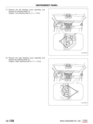 17. Remove the left blanking cover assembly and
remove the retaining bolts (1).
(Tighten: Left retaining bolts to 11 ± 1 N·m)
18. Remove the right blanking cover assembly and
remove the retaining bolts (1).
(Tighten: Right retaining bolts to 11 ± 1 N·m)
INSTRUMENT PANEL
VISM150018
VISM150019
15–138 Chery Automobile Co., Ltd.
 