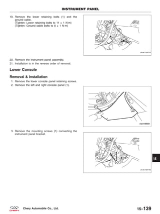 19. Remove the lower retaining bolts (1) and the
ground cable.
(Tighten: Lower retaining bolts to 11 ± 1 N·m)
(Tighten: Ground cable bolts to 8 ± 1 N·m)
20. Remove the instrument panel assembly.
21. Installation is in the reverse order of removal.
Lower Console
Removal & Installation
1. Remove the lower console panel retaining screws.
2. Remove the left and right console panel (1).
3. Remove the mounting screws (1) connecting the
instrument panel bracket.
INSTRUMENT PANEL
VISM150020
VISM150021
VISM150143
15
15–139Chery Automobile Co., Ltd.
 