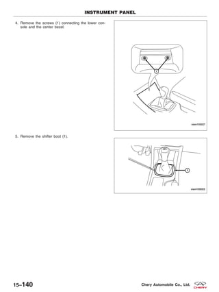 4. Remove the screws (1) connecting the lower con-
sole and the center bezel.
5. Remove the shifter boot (1).
INSTRUMENT PANEL
VISM150027
VISM150022
15–140 Chery Automobile Co., Ltd.
 