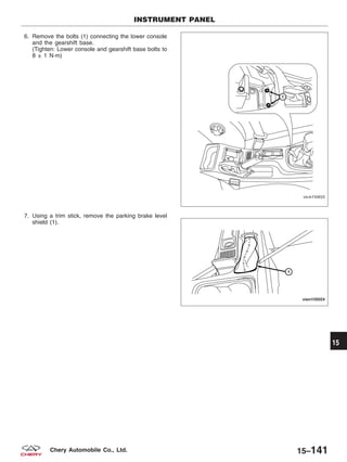 6. Remove the bolts (1) connecting the lower console
and the gearshift base.
(Tighten: Lower console and gearshift base bolts to
8 ± 1 N·m)
7. Using a trim stick, remove the parking brake level
shield (1).
INSTRUMENT PANEL
VISM150025
VISM150024
15
15–141Chery Automobile Co., Ltd.
 
