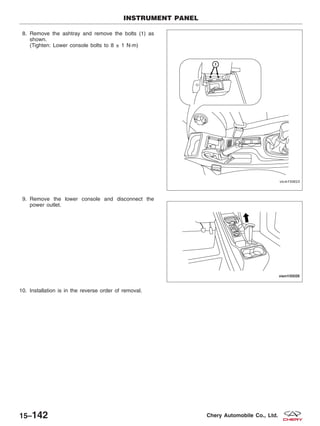 8. Remove the ashtray and remove the bolts (1) as
shown.
(Tighten: Lower console bolts to 8 ± 1 N·m)
9. Remove the lower console and disconnect the
power outlet.
10. Installation is in the reverse order of removal.
INSTRUMENT PANEL
VISM150023
VISM150026
15–142 Chery Automobile Co., Ltd.
 