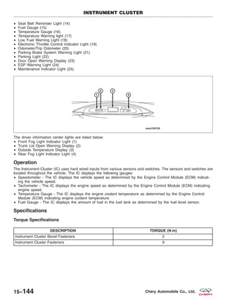 • Seat Belt Reminder Light (14)
• Fuel Gauge (15)
• Temperature Gauge (16)
• Temperature Warning light (17)
• Low Fuel Warning Light (18)
• Electronic Throttle Control Indicator Light (19)
• Odometer/Trip Odometer (20)
• Parking Brake System Warning Light (21)
• Parking Light (22)
• Door Open Warning Display (23)
• ESP Warning Light (24)
• Maintenance Indicator Light (25)
The driver information center lights are listed below:
• Front Fog Light Indicator Light (1)
• Trunk Lid Open Warning Display (2)
• Outside Temperature Display (3)
• Rear Fog Light Indicator Light (4)
Operation
The Instrument Cluster (IC) uses hard wired inputs from various sensors and switches. The sensors and switches are
located throughout the vehicle. The IC displays the following gauges:
• Speedometer - The IC displays the vehicle speed as determined by the Engine Control Module (ECM) indicat-
ing the vehicle speed.
• Tachometer - The IC displays the engine speed as determined by the Engine Control Module (ECM) indicating
engine speed.
• Temperature Gauge - The IC displays the engine coolant temperature as determined by the Engine Control
Module (ECM) indicating engine coolant temperature.
• Fuel Gauge - The IC displays the amount of fuel in the fuel tank as determined by the fuel level sensor.
Specifications
Torque Specifications
DESCRIPTION TORQUE (N·m)
Instrument Cluster Bezel Fasteners 2
Instrument Cluster Fasteners 9
INSTRUMENT CLUSTER
VISM150134
15–144 Chery Automobile Co., Ltd.
 