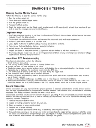 DIAGNOSIS & TESTING
Clearing Service Monitor Lamp
Perform the following to clear the service monitor lamp:
1. Turn the ignition switch off.
2. Press down and hold the Mode switch.
3. Turn the ignition switch on.
4. Release the Mode switch.
5. Touch the Mode switch and the Clock switch simultaneously in 30 seconds with a touch time less than 2 sec-
onds to clear the mileage maintenance identification.
Diagnostic Help
1. The X-431 scan tool connects to the Data Link Connector (DLC) and communicates with the vehicle electronic
modules through the data network.
2. Confirm that the malfunction is current and carry-out the diagnostic tests and repair procedures.
3. If the DTC can not be deleted, it is a current fault.
4. Use a digital multimeter to perform voltage readings on electronic systems.
5. Refer to any Technical Bulletins that may apply to the failure.
6. Visually inspect the related wiring harness.
7. Inspect and clean all Instrument Cluster (IC) grounds that are related to the most current DTC.
8. If numerous trouble codes were set, use a wiring schematic and look for any common ground circuits or voltage
supply circuits that may apply to the DTC.
Intermittent DTC Troubleshooting
If the failure is intermittent perform the following:
• Check for loose connectors.
• Look for any chafed, pierced, pinched, or partially broken wires.
• Monitor the scan tool data relative to this circuit.
• Wiggle the related wiring harness and connectors while looking for an interrupted signal on the affected circuit.
• If possible, try to duplicate the conditions under which the DTC set.
• Look for the data to change or for the DTC to reset during the wiggle test.
• Look for broken, bent, pushed out or corroded terminals.
• Inspect the sensor and mounting area for any condition that would result in an incorrect signal, such as dam-
age or foreign material.
• A data recorder, and/or oscilloscope should be used to help diagnose intermittent conditions.
• Remove the Instrument Cluster (IC) from the troubled vehicle and install in a new vehicle and test. If the DTC
cannot be deleted, the IC is malfunctioning. If the DTC can be deleted, return the IC to the original vehicle.
Ground Inspection
Ground connections are very important to the proper operation of electrical and electronic circuits. Ground connec-
tions are often exposed to moisture, dirt and other corrosive elements. The corrosion (rust) can become an unwanted
resistance. This added resistance can alter the way a circuit works.
Electronically controlled circuits are very sensitive to proper grounding. A loose or corroded ground can drastically
affect an electronically controlled circuit. A poor or corroded ground can effect the circuit. Perform the following when
inspecting a ground connection:
1. Remove the ground bolt or screw.
2. Inspect all mating surface for tarnish, dirt, rust, etc.
3. Clean as required to assure good contact.
4. Reinstall bolt or screw securely.
5. Inspect for Љadd-onЉ accessories which may be interfering with the ground circuit.
6. If several wires are crimped into one ground eyelet terminal, check for proper crimps. Make sure all of the wires
are clean, securely fastened and providing a good ground path. If multiple wires are crimped to one eyelet, make
sure no excess wire insulation has been crimped creating a bad ground.
15–152 Chery Automobile Co., Ltd.
 