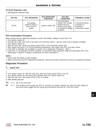 On Board Diagnostic Logic
• Self-diagnosis detection logic.
DTC NO. DTC DEFINITION
DTC DETECTION
CONDITION
DTC SET
CONDITION
POSSIBLE CAUSE
B1701
Fuel gauge
sender-G open or
short circuit to
power
Ignition switch: ON
The Instrument
Cluster (IC) module
detects the fuel
sensor circuit open
or shorted to voltage
condition.
• Fuel level sensor
• Harness or
connectors
• Instrument cluster
DTC Confirmation Procedure:
Before performing the following procedure, confirm that battery voltage is more than 12 V.
• Turn ignition switch off.
• Connect the X-431 scan tool to the Data Link Connector (DLC) - use the most current software available.
• Turn ignition switch on.
• With the scan tool, record and erase stored DTCs in the Instrument cluster (IC).
• Start engine and warm it to normal operating temperature, then select view DTC and data stream.
• If the DTC is detected, the condition is current. Go to Diagnostic Procedure - Step 1.
• If the DTC is not detected, the DTC condition is intermittent (See Diagnostic Help and Intermittent DTC Trou-
bleshooting in Section 15 Body & Accessories for more information).
NOTE :
• Ensure that the battery is fully charged.
• Before performing any DTC diagnostic procedures, verify the IC power and ground circuits are properly connected.
Diagnostic Procedure
1. CHECK DTC
•
• Turn ignition switch on, with the scan tool, view and erase stored DTCs in the IC.
• Turn ignition switch off, and wait a few seconds, then turn ignition switch on.
• With the scan tool, view active DTCs in the IC module.
Is DTC B1701 present?
Yes >> • Go to the next step.
No >> • The condition that caused the DTC is currently not present. Monitor the scan tool data relative to
this circuit while wiggle test the wiring and connectors and look for if the DTC reset.
DIAGNOSIS & TESTING
15
15–155Chery Automobile Co., Ltd.
 