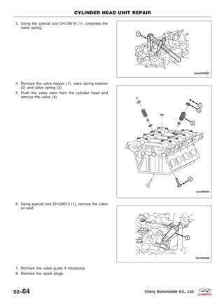 3. Using the special tool CH-20018 (1), compress the
valve spring.
4. Remove the valve keeper (1), valve spring retainer
(2) and valve spring (3).
5. Push the valve stem from the cylinder head and
remove the valve (4).
6. Using special tool CH-20013 (1), remove the valve
oil seal.
7. Remove the valve guide if necessary.
8. Remove the spark plugs.
CYLINDER HEAD UNIT REPAIR
BESM020067
VISM080041
LTSM020225
02–64 Chery Automobile Co., Ltd.
 