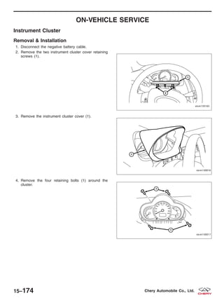 ON-VEHICLE SERVICE
Instrument Cluster
Removal & Installation
1. Disconnect the negative battery cable.
2. Remove the two instrument cluster cover retaining
screws (1).
3. Remove the instrument cluster cover (1).
4. Remove the four retaining bolts (1) around the
cluster.
VISM150165
VISM150016
VISM150017
15–174 Chery Automobile Co., Ltd.
 