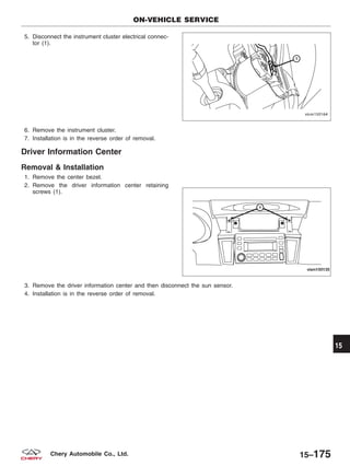 5. Disconnect the instrument cluster electrical connec-
tor (1).
6. Remove the instrument cluster.
7. Installation is in the reverse order of removal.
Driver Information Center
Removal & Installation
1. Remove the center bezel.
2. Remove the driver information center retaining
screws (1).
3. Remove the driver information center and then disconnect the sun sensor.
4. Installation is in the reverse order of removal.
ON-VEHICLE SERVICE
VISM150164
VISM150135
15
15–175Chery Automobile Co., Ltd.
 