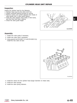 Inspection
Inspect the cylinder head for the following:
• Cylinder head must be flat within 0.04 mm.
• Inspect camshaft bearing journals for scoring.
• Remove carbon and varnish deposits from inside of
valve guides with a valve guide cleaner.
• Verify the valve tappets move freely in their bores,
and that they have been rotating.
• Check the valve guide height.
Assembly
1. Install new valve guide if necessary.
2. Install new valve seat if necessary.
3. Using special tool CH-20011 (1) and CH-20012 (2),
install the new valve oil seal.
4. Install the valves into the cylinder head (larger diameter on intake side).
5. Install the valve springs.
6. Install the valve spring retainers.
CYLINDER HEAD UNIT REPAIR
BESM020068
LTSM020224
02
02–65Chery Automobile Co., Ltd.
 