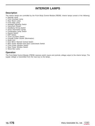 INTERIOR LAMPS
Description
The interior lamps are controlled by the Front Body Control Module (FBCM). Interior lamps consist of the following:
• Keyhole Lamp
• Front Courtesy Lamp
• Rear Room Lamp
• Front Step Lamp
• Backlight Adjusting Switch
• Instrument Cluster
• Headlamp Aiming Switch
• Driver Information Center
• Combination Lamp Switch
• Hazard Switch
• ESP Switch
• Trunk Lid Open Switch
• Console Power Socket (Illumination)
• Audio Unit
• Door Mirror Remote Control Switch
• Main Power Window And Door Lock/Unlock Switch
• Front Power Window Switch
• Rear Power Window Switch
• Glove Box Lamp
Operation
The Front Body Control Module (FBCM) receives switch inputs and controls voltage output to the interior lamps. The
supply voltage is transmitted from the fuse box to the lamps.
15–176 Chery Automobile Co., Ltd.
 