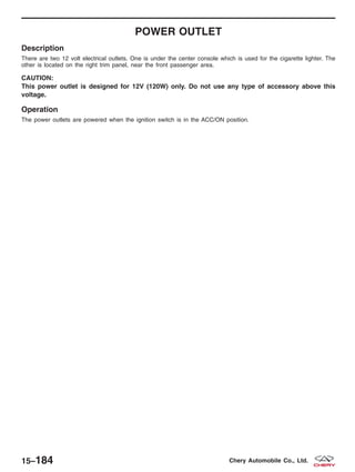 POWER OUTLET
Description
There are two 12 volt electrical outlets. One is under the center console which is used for the cigarette lighter. The
other is located on the right trim panel, near the front passenger area.
CAUTION:
This power outlet is designed for 12V (120W) only. Do not use any type of accessory above this
voltage.
Operation
The power outlets are powered when the ignition switch is in the ACC/ON position.
15–184 Chery Automobile Co., Ltd.
 