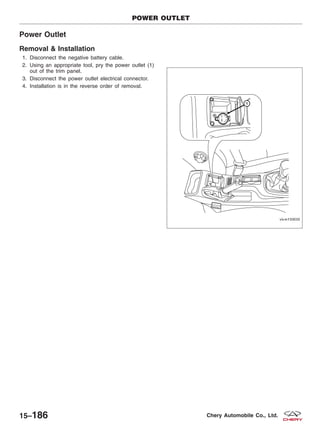 Power Outlet
Removal & Installation
1. Disconnect the negative battery cable.
2. Using an appropriate tool, pry the power outlet (1)
out of the trim panel.
3. Disconnect the power outlet electrical connector.
4. Installation is in the reverse order of removal.
POWER OUTLET
VISM150030
15–186 Chery Automobile Co., Ltd.
 