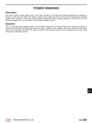 POWER WINDOWS
Description
The power window system allows each of the door windows to be raised and lowered electrically by actuating a
switch on each door trim panel. The driverЈs window switch allows the driver to lock out the individual rear window
switches from operation. The power window system includes the power window switches on the driver’s door trim
panel, passenger door and rear doors, and the power window motors.
Operation
The front and rear power window motors are permanent magnet type. A battery positive and negative connection to
either of the two motor terminals will cause the motor to rotate in one direction. Reversing current through these
same two connections will cause the motor to rotate in the opposite direction. Each individual motor is grounded
through their respective switch.
15
15–187Chery Automobile Co., Ltd.
 