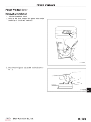Power Window Motor
Removal & Installation
1. Turn off the ignition switch.
2. Using a trim stick, remove the power lock switch
assembly (1) on the left front door.
3. Disconnect the power lock switch electrical connec-
tor (1).
POWER WINDOWS
VISM150009
VISM150010
15
15–193Chery Automobile Co., Ltd.
 