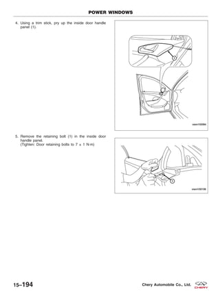 4. Using a trim stick, pry up the inside door handle
panel (1).
5. Remove the retaining bolt (1) in the inside door
handle panel.
(Tighten: Door retaining bolts to 7 ± 1 N·m)
POWER WINDOWS
VISM150084
VISM150156
15–194 Chery Automobile Co., Ltd.
 