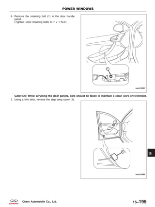 6. Remove the retaining bolt (1) in the door handle
panel.
(Tighten: Door retaining bolts to 7 ± 1 N·m)
CAUTION: While servicing the door panels, care should be taken to maintain a clean work environment.
7. Using a trim stick, remove the step lamp cover (1).
POWER WINDOWS
VISM150087
VISM150085
15
15–195Chery Automobile Co., Ltd.
 