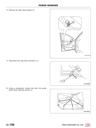8. Remove the step lamp bracket (1).
9. Disconnect the step lamp connector (1).
10. Using a screwdriver, remove the door trim panel
lower three retaining screws (1).
POWER WINDOWS
VISM150151
VISM150086
VISM150152
15–196 Chery Automobile Co., Ltd.
 