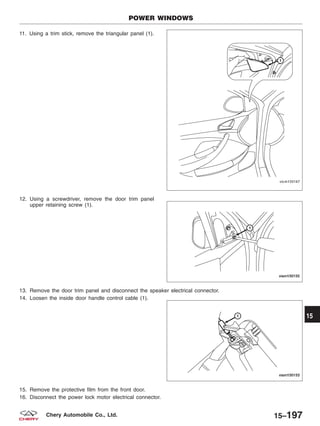 11. Using a trim stick, remove the triangular panel (1).
12. Using a screwdriver, remove the door trim panel
upper retaining screw (1).
13. Remove the door trim panel and disconnect the speaker electrical connector.
14. Loosen the inside door handle control cable (1).
15. Remove the protective film from the front door.
16. Disconnect the power lock motor electrical connector.
POWER WINDOWS
VISM150167
VISM150155
VISM150153
15
15–197Chery Automobile Co., Ltd.
 