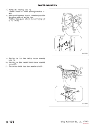 17. Remove the retaining bolts (1).
(Tighten: Power lock motor retaining bolts to 8 ± 1
N·m)
18. Remove the retaining bolt (2) connecting the win-
dow glass guide rail and the door.
(Tighten: Glass guide rail and door connecting bolt
to 7 ± 1 N·m)
19. Remove the door lock switch bracket retaining
bolts (1).
20. Remove the door handle control cable retaining
screws (2).
21. Remove the inside door glass weatherstrip (3).
POWER WINDOWS
VISM150011
VISM150157
15–198 Chery Automobile Co., Ltd.
 