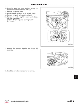 22. Lower the glass to a proper position, remove the
power window motor retaining bolts (1).
23. Remove the window glass.
24. Disconnect the connector of the window motor.
25. Remove the guide rail mounting bolts (3).
26. Remove the window regulator retaining nuts (2) on
the inner door panel.
(Tighten: Window regulator retaining nuts to
9 ± 1 N·m)
27. Remove the window regulator and guide rail
assembly.
28. Installation is in the reverse order of removal.
POWER WINDOWS
VISM150091
VISM150092
15
15–199Chery Automobile Co., Ltd.
 
