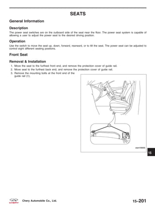 SEATS
General Information
Description
The power seat switches are on the outboard side of the seat near the floor. The power seat system is capable of
allowing a user to adjust the power seat to the desired driving position.
Operation
Use the switch to move the seat up, down, forward, rearward, or to tilt the seat. The power seat can be adjusted to
control eight different seating positions.
Front Seat
Removal & Installation
1. Move the seat to the furthest front end, and remove the protection cover of guide rail.
2. Move seat to the furthest back end, and remove the protection cover of guide rail.
3. Remove the mounting bolts at the front end of the
guide rail (1).
VISM150033 15
15–201Chery Automobile Co., Ltd.
 