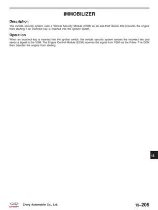 IMMOBILIZER
Description
The vehicle security system uses a Vehicle Security Module (VSM) as an anti-theft device that prevents the engine
from starting if an incorrect key is inserted into the ignition switch.
Operation
When an incorrect key is inserted into the ignition switch, the vehicle security system senses the incorrect key and
sends a signal to the VSM. The Engine Control Module (ECM) receives the signal from VSM via the R-line. The ECM
then disables the engine from starting.
15
15–205Chery Automobile Co., Ltd.
 