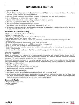DIAGNOSIS & TESTING
Diagnostic Help
1. The X-431 scan tool connects to the Data Link Connector (DLC) and communicates with the vehicle electronic
modules through the class two serial data circuit.
2. Confirm that the malfunction is current and carry-out the diagnostic tests and repair procedures.
3. If the DTC cannot be deleted, it is a current fault.
4. Use a digital multimeter to perform voltage readings on electronic systems.
5. Refer to any Technical Bulletins that issued.
6. Visually inspect the related wiring electrical harness.
7. Inspect and clean all Immobilizer grounds that are related to the DTC.
8. If numerous trouble codes were set, use a wiring schematic and look for any common ground circuits or voltage
supply circuits that may apply to the DTC.
Intermittent DTC Troubleshooting
If the failure is intermittent, perform the following:
• Check for loose connectors.
• Look for any chafed, pierced, pinched, or partially broken wires.
• Monitor the scan tool data relative to this circuit.
• Wiggle the related wiring electrical harness and connectors while looking for an interrupted signal on the
affected circuit.
• If possible, try to duplicate the conditions under which the DTC set.
• Look for the data to change or for the DTC to reset during the wiggle test.
• Look for broken, bent, pushed out or corroded terminals.
• Inspect the sensor and mounting area for any condition that would result in an incorrect signal, such as dam-
age or foreign material.
• A data recorder, and/or oscilloscope should be used to help diagnose intermittent conditions.
Ground Inspection
Ground connections are very important to the proper operation of electrical and electronic circuits. Ground connec-
tions are often exposed to moisture, dirt and other corrosive elements. The corrosion (rust) can become an unwanted
resistance. This added resistance can alter the way a circuit works.
Electronically controlled circuits are very sensitive to proper grounding. A loose or corroded ground can drastically
affect an electronically controlled circuit. A poor or corroded ground can effect the circuit. Perform the following when
inspecting a ground connection:
1. Remove the ground bolt or screw.
2. Inspect all mating surface for tarnish, dirt, rust, etc.
3. Clean as required to assure good contact.
4. Reinstall bolt or screw securely.
5. Inspect for Љadd-onЉ accessories which may be interfering with the ground circuit.
6. If several wires are crimped into one ground eyelet terminal, check for proper crimps. Make sure all of the wires
are clean, securely fastened and providing a good ground path. If multiple wires are crimped to one eyelet, make
sure no excess wire insulation has been crimped creating a bad ground.
Diagnostic Tools
• Diagnostic Scan Tool X-431
• Digital Multimeter
• Jumper Wire
15–208 Chery Automobile Co., Ltd.
 