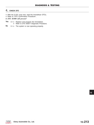 4. CHECK DTC
• With the X-431 scan tool, read the Immobilizer DTCs.
• Refer to ЉDTC Confirmation ProcedureЉ.
Is DTC B1000 still present?
Yes >> • Replace and program the Immobilizer.
• Refer to DTC B3077 Diagnostic Procedure.
No >> • The system is now operating properly.
DIAGNOSIS & TESTING
15
15–213Chery Automobile Co., Ltd.
 