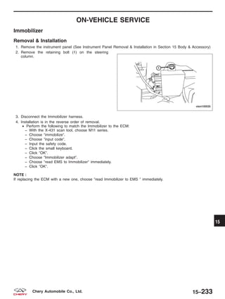 ON-VEHICLE SERVICE
Immobilizer
Removal & Installation
1. Remove the instrument panel (See Instrument Panel Removal & Installation in Section 15 Body & Accessory)
2. Remove the retaining bolt (1) on the steering
column.
3. Disconnect the Immobilizer harness.
4. Installation is in the reverse order of removal.
• Perform the following to match the Immobilizer to the ECM:
− With the X-431 scan tool, choose M11 series.
− Choose ЉimmobilizeЉ.
− Choose Љinput codeЉ.
− Input the safety code.
− Click the small keyboard.
− Click ЉOKЉ.
− Choose ЉImmobilizer adaptЉ.
− Choose Љread EMS to ImmobilizerЉ immediately.
− Click ЉOKЉ.
NOTE :
If replacing the ECM with a new one, choose Љread Immobilizer to EMS Љ immediately.
VISM150035
15
15–233Chery Automobile Co., Ltd.
 