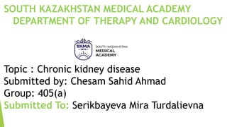 SOUTH KAZAKHSTAN MEDICAL ACADEMY
DEPARTMENT OF THERAPY AND CARDIOLOGY
Topic : Chronic kidney disease
Submitted by: Chesam Sahid Ahmad
Group: 405(a)
Submitted To: Serikbayeva Mira Turdalievna
 