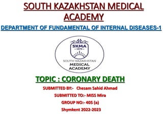 SOUTH KAZAKHSTAN MEDICAL
ACADEMY
TOPIC : CORONARY DEATH
SUBMITTED BY:- Chesam Sahid Ahmad
SUBMITTED TO:- MISS Mira
GROUP NO:- 405 (a)
Shymkent 2022-2023
DEPARTMENT OF FUNDAMENTAL OF INTERNAL DISEASES-1
 