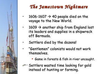 1606-1607    40 people died on the voyage to the New World. 1609    another ship from England lost its leaders and supplies in a shipwreck off Bermuda. Settlers died by the dozens!  “ Gentlemen” colonists would not work themselves. Game in forests & fish in river uncaught. Settlers wasted time looking for gold instead of hunting or farming. The Jamestown Nightmare 
