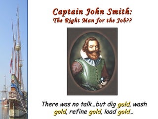 Captain John Smith: The Right Man for the Job?? There was no talk…but dig  gold , wash  gold , refine  gold , load  gold … 