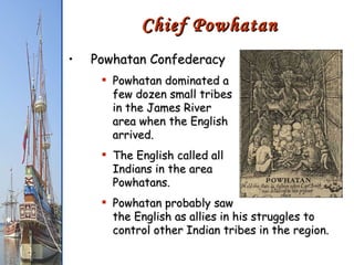 Chief Powhatan Powhatan Confederacy Powhatan dominated a  few dozen small tribes  in the James River  area when the English  arrived. The English called all Indians in the area Powhatans. Powhatan probably saw the English as allies in his struggles to control other Indian tribes in the region. 