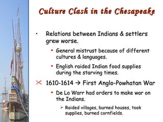 Relations between Indians & settlers grew worse. General mistrust because of different cultures & languages. English raided Indian food supplies during the starving times. 1610-1614    First Anglo-Powhatan War De La Warr had orders to make war on the Indians. Raided villages, burned houses, took supplies, burned cornfields. Culture Clash in the Chesapeake 
