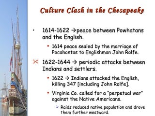 1614-1622   peace between Powhatans and the English. 1614 peace sealed by the marriage of Pocahontas to Englishman John Rolfe. 1622-1644    periodic attacks between Indians and settlers. 1622    Indians attacked the English, killing 347 [including John Rolfe]. Virginia Co. called for a “perpetual war” against the Native Americans. Raids reduced native population and drove them further westward. Culture Clash in the Chesapeake 