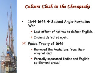 1644-1646    Second Anglo-Powhatan War Last effort of natives to defeat English. Indians defeated again. Peace Treaty of 1646 Removed the Powhatans from their original land. Formally separated Indian and English settlement areas! Culture Clash in the Chesapeake 