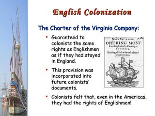 The Charter of the Virginia Company: Guaranteed to  colonists the same  rights as Englishmen  as if they had stayed  in England. This provision was  incorporated into  future colonists’  documents. Colonists felt that, even in the Americas, they had the rights of Englishmen! English Colonization 