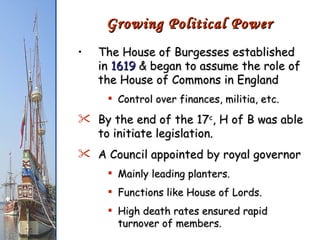 The House of Burgesses established in  1619  & began to assume the role of the House of Commons in England Control over finances, militia, etc. By the end of the 17 c , H of B was able to initiate legislation. A Council appointed by royal governor Mainly leading planters. Functions like House of Lords. High death rates ensured rapid turnover of members. Growing Political Power 