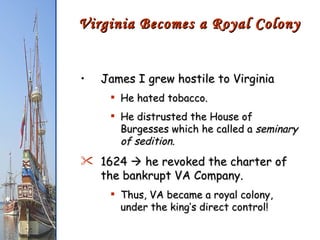 James I grew hostile to Virginia He hated tobacco. He distrusted the House of Burgesses which he called a  seminary of sedition . 1624    he revoked the charter of the bankrupt VA Company. Thus, VA became a royal colony, under the king’s direct control! Virginia Becomes a Royal Colony 