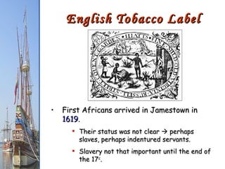 English Tobacco Label First Africans arrived in Jamestown in  1619 . Their status was not clear    perhaps slaves, perhaps indentured servants. Slavery not that important until the end of the 17 c . 