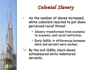 As the number of slaves increased, white colonists reacted to put down perceived racial threat. Slavery transformed from economic to economic and racial institution. Early 1600s    differences between slave and servant were unclear. By the mid-1680s, black slaves outnumbered white indentured servants. Colonial Slavery 
