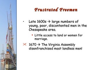 Late 1600s    large numbers of young, poor, discontented men in the Chesapeake area. Little access to land or women for marriage. 1670    The Virginia Assembly disenfranchised most landless men! Frustrated Freemen 
