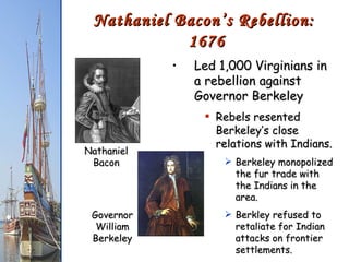 Led 1,000 Virginians in a rebellion against Governor Berkeley Rebels resented Berkeley’s close relations with Indians. Berkeley monopolized the fur trade with the Indians in the area. Berkley refused to retaliate for Indian attacks on frontier settlements. Nathaniel Bacon’s Rebellion:  1676 Nathaniel Bacon Governor William Berkeley 