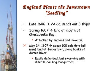 Late 1606    VA Co. sends out 3 ships Spring 1607    land at mouth of Chesapeake Bay. Attacked by Indians and move on. May 24, 1607    about 100 colonists [all men] land at Jamestown, along banks of James River Easily defended, but swarming with disease-causing mosquitoes. England Plants the Jamestown “Seedling” 