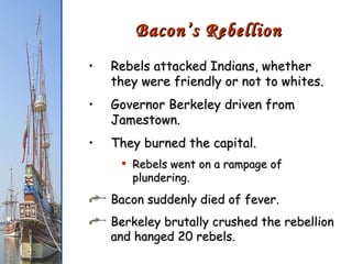 Rebels attacked Indians, whether they were friendly or not to whites. Governor Berkeley driven from Jamestown. They burned the capital. Rebels went on a rampage of plundering. Bacon suddenly died of fever. Berkeley brutally crushed the rebellion and hanged 20 rebels. Bacon’s Rebellion 
