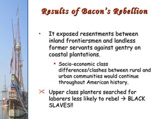 It exposed resentments between inland frontiersmen and landless former servants against gentry on coastal plantations. Socio-economic class differences/clashes between rural and urban communities would continue throughout American history. Upper class planters searched for laborers less likely to rebel    BLACK SLAVES!! Results of Bacon’s Rebellion 