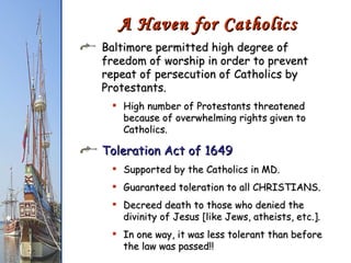 Baltimore permitted high degree of freedom of worship in order to prevent repeat of persecution of Catholics by Protestants. High number of Protestants threatened because of overwhelming rights given to Catholics. Toleration Act of 1649 Supported by the Catholics in MD. Guaranteed toleration to all CHRISTIANS. Decreed death to those who denied the divinity of Jesus [like Jews, atheists, etc.]. In one way, it was less tolerant than before the law was passed!! A Haven for Catholics 