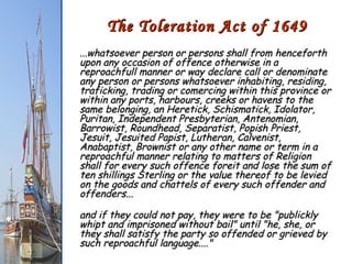 The Toleration Act of 1649 ...whatsoever person or persons shall from henceforth upon any occasion of offence otherwise in a reproachfull manner or way declare call or denominate any person or persons whatsoever inhabiting, residing, traficking, trading or comercing within this province or within any ports, harbours, creeks or havens to the same belonging, an Heretick, Schismatick, Idolator, Puritan, Independent Presbyterian, Antenomian, Barrowist, Roundhead, Separatist, Popish Priest, Jesuit, Jesuited Papist, Lutheran, Calvenist, Anabaptist, Brownist or any other name or term in a reproachful manner relating to matters of Religion shall for every such offence foreit and lose the sum of ten shillings Sterling or the value thereof to be levied on the goods and chattels of every such offender and offenders... and if they could not pay, they were to be "publickly whipt and imprisoned without bail" until "he, she, or they shall satisfy the party so offended or grieved by such reproachful language...."  