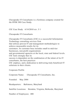 Chesapeake IT Consultants is a fictitious company created for
the IFSM 300 Case Study.
CIC Case Study 6/14/2018 rev. 5 1
Chesapeake IT Consultants
Chesapeake IT Consultants (CIC) is a successful Information
Technology consulting services firm
that utilizes proven IT and management methodologies to
achieve measurable results for its
customers. Its customer base includes small to mid-tier
businesses, non-profit organizations
and governmental agencies at the local, state and federal levels.
CIC feels strongly that its
success is dependent on the combination of the talent of its IT
consultants, the best practices
CIC employs, and a dedication to delivering truly beneficial IT
solutions to their clients.
Corporate Profile
Corporate Name: Chesapeake IT Consultants, Inc.
Founded: May 2004
Headquarters: Baltimore, Maryland
Satellite Locations: Herndon, Virginia; Bethesda, Maryland
Number of Employees: 400
 